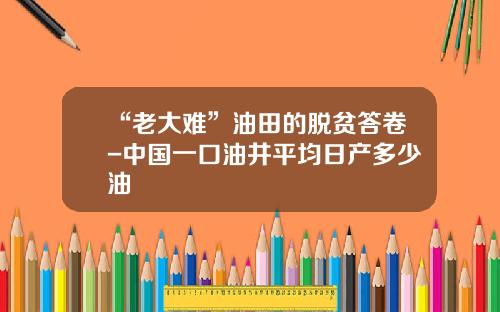 “老大难”油田的脱贫答卷-中国一口油井平均日产多少油