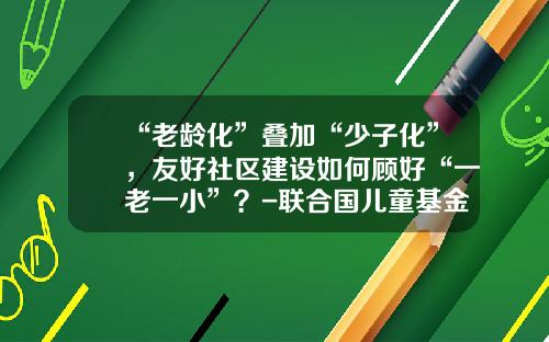 “老龄化”叠加“少子化”，友好社区建设如何顾好“一老一小”？-联合国儿童基金会驻华办事处