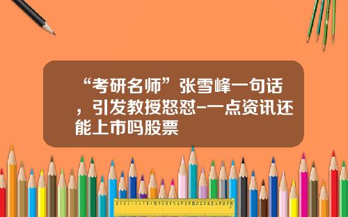 “考研名师”张雪峰一句话，引发教授怒怼-一点资讯还能上市吗股票