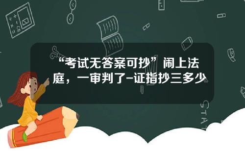 “考试无答案可抄”闹上法庭，一审判了-证指抄三多少