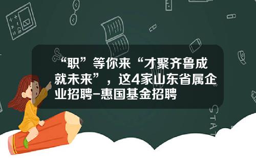 “职”等你来“才聚齐鲁成就未来”，这4家山东省属企业招聘-惠国基金招聘