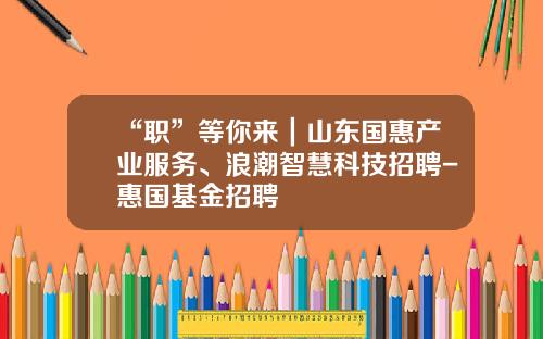 “职”等你来｜山东国惠产业服务、浪潮智慧科技招聘-惠国基金招聘