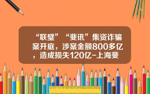 “联璧”“斐讯”集资诈骗案开庭，涉案金额800多亿，造成损失120亿-上海斐讯子公司