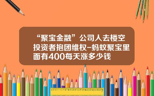“聚宝金融”公司人去楼空投资者抱团维权-蚂蚁聚宝里面有400每天涨多少钱