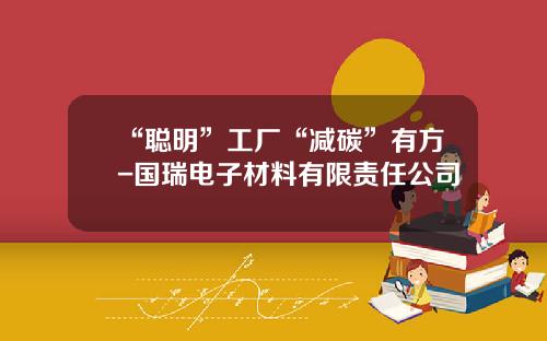 “聪明”工厂“减碳”有方-国瑞电子材料有限责任公司