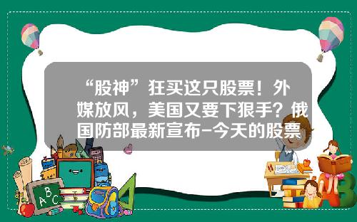 “股神”狂买这只股票！外媒放风，美国又要下狠手？俄国防部最新宣布-今天的股票最新资讯新闻