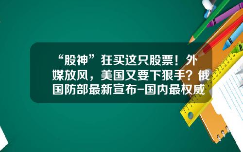 “股神”狂买这只股票！外媒放风，美国又要下狠手？俄国防部最新宣布-国内最权威的股票资讯