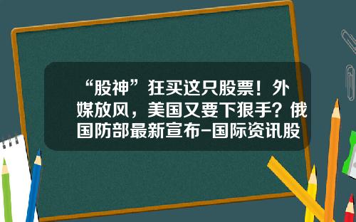 “股神”狂买这只股票！外媒放风，美国又要下狠手？俄国防部最新宣布-国际资讯股票最新消息