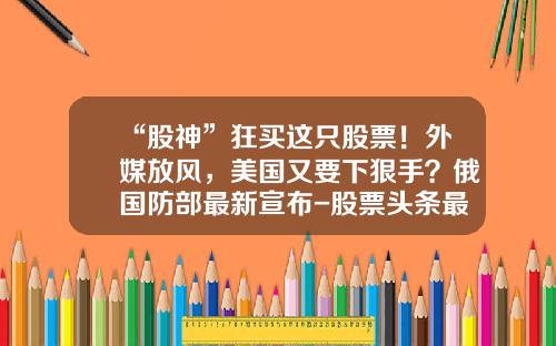“股神”狂买这只股票！外媒放风，美国又要下狠手？俄国防部最新宣布-股票头条最新资讯新闻直播