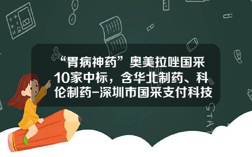 “胃病神药”奥美拉唑国采10家中标，含华北制药、科伦制药-深圳市国采支付科技有限公司