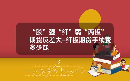 “胶”强“纤”弱“两板”期货反差大-纤板期货手续费多少钱