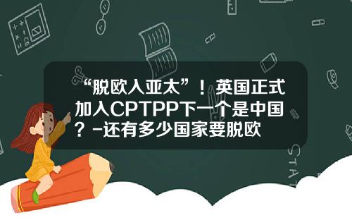 “脱欧入亚太”！英国正式加入CPTPP下一个是中国？-还有多少国家要脱欧