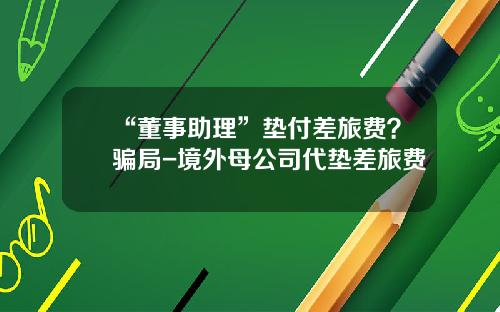 “董事助理”垫付差旅费？骗局-境外母公司代垫差旅费