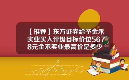 【推荐】东方证券给予金禾实业买入评级目标价位5678元金禾实业最高价是多少