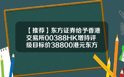 【推荐】东方证券给予香港交易所00388HK增持评级目标价38800港元东方证券香港公司