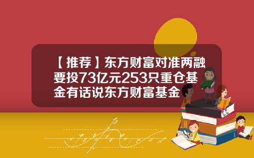 【推荐】东方财富对准两融要投73亿元253只重仓基金有话说东方财富基金