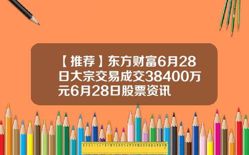 【推荐】东方财富6月28日大宗交易成交38400万元6月28日股票资讯