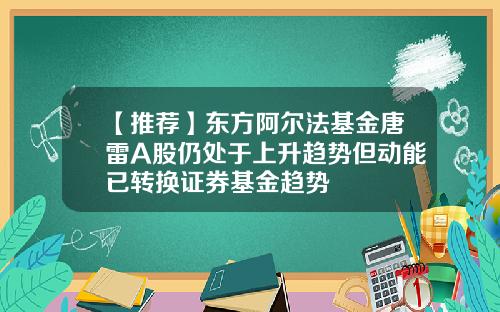 【推荐】东方阿尔法基金唐雷A股仍处于上升趋势但动能已转换证券基金趋势