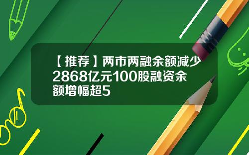 【推荐】两市两融余额减少2868亿元100股融资余额增幅超5
