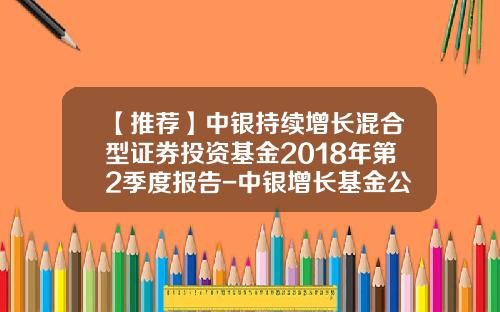 【推荐】中银持续增长混合型证券投资基金2018年第2季度报告-中银增长基金公司