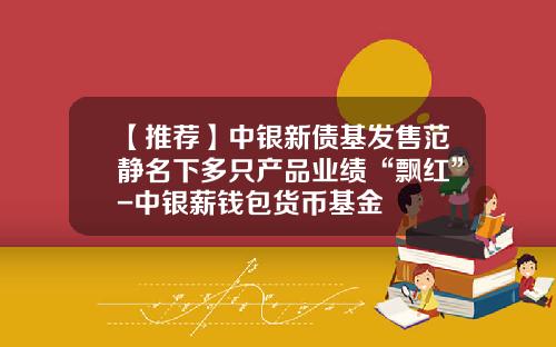 【推荐】中银新债基发售范静名下多只产品业绩“飘红”-中银薪钱包货币基金