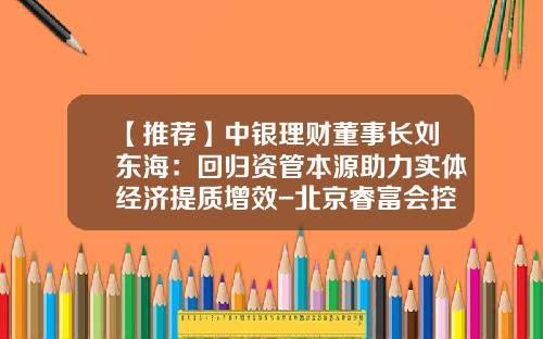 【推荐】中银理财董事长刘东海：回归资管本源助力实体经济提质增效-北京睿富会控股有限公司
