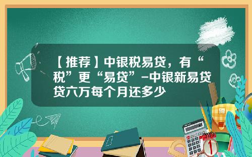 【推荐】中银税易贷，有“税”更“易贷”-中银新易贷贷六万每个月还多少