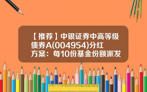 【推荐】中银证券中高等级债券A(004954)分红方案：每10份基金份额派发0.15元-债券基金a类