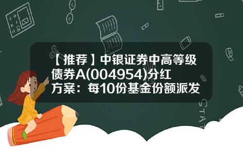 【推荐】中银证券中高等级债券A(004954)分红方案：每10份基金份额派发0.15元-分红债券基金