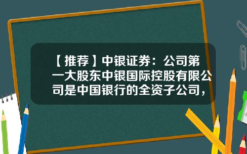 【推荐】中银证券：公司第一大股东中银国际控股有限公司是中国银行的全资子公司，总部位于香港-我国证券公司优势