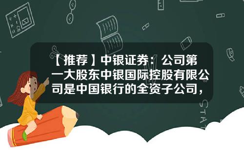 【推荐】中银证券：公司第一大股东中银国际控股有限公司是中国银行的全资子公司，总部位于香港-证券公司投资银行部是干什么的