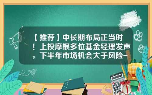 【推荐】中长期布局正当时！上投摩根多位基金经理发声，下半年市场机会大于风险-李博基金