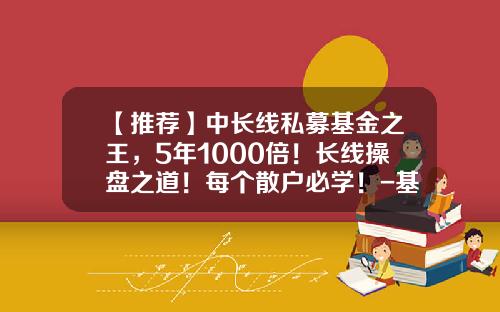 【推荐】中长线私募基金之王，5年1000倍！长线操盘之道！每个散户必学！-基金长线