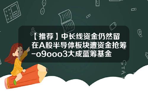 【推荐】中长线资金仍然留在A股半导体板块遭资金抢筹-o9ooo3大成蓝筹基金