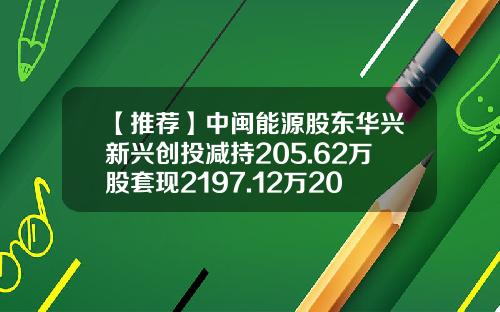 【推荐】中闽能源股东华兴新兴创投减持205.62万股套现2197.12万2021年公司净利6.56亿-广东华兴创业投资有限公司