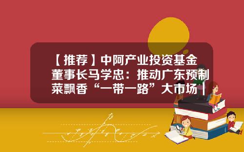 【推荐】中阿产业投资基金董事长马学忠：推动广东预制菜飘香“一带一路”大市场｜喊全球吃广东预制菜-中阿基金