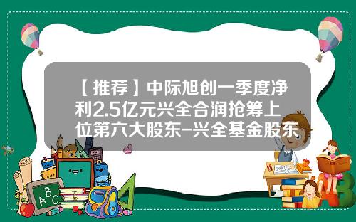 【推荐】中际旭创一季度净利2.5亿元兴全合润抢筹上位第六大股东-兴全基金股东