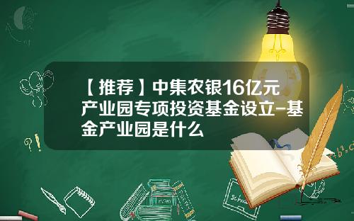 【推荐】中集农银16亿元产业园专项投资基金设立-基金产业园是什么