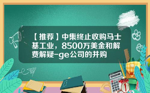 【推荐】中集终止收购马士基工业，8500万美金和解费解疑-ge公司的并购