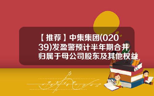 【推荐】中集集团(02039)发盈警预计半年期合并归属于母公司股东及其他权益持有者的净利润同比下降至3.2亿-4.8亿元-公司合并股东决定