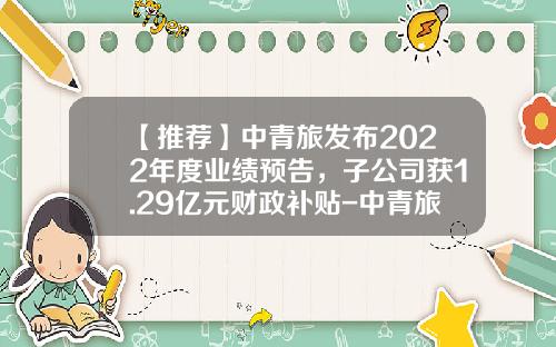【推荐】中青旅发布2022年度业绩预告，子公司获1.29亿元财政补贴-中青旅控股股份有限公司