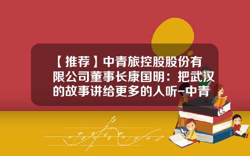 【推荐】中青旅控股股份有限公司董事长康国明：把武汉的故事讲给更多的人听-中青旅集团公司领导