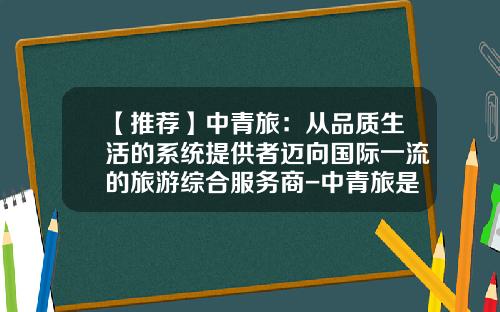 【推荐】中青旅：从品质生活的系统提供者迈向国际一流的旅游综合服务商-中青旅是上市公司吗