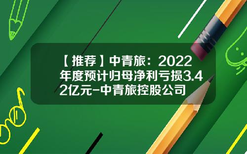 【推荐】中青旅：2022年度预计归母净利亏损3.42亿元-中青旅控股公司