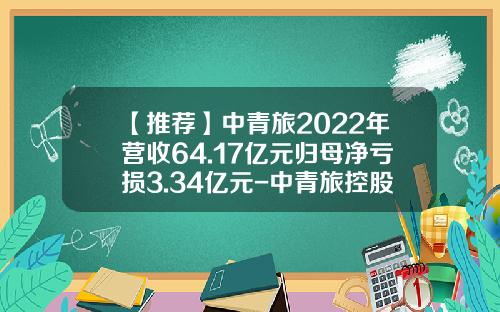 【推荐】中青旅2022年营收64.17亿元归母净亏损3.34亿元-中青旅控股股份有限公司