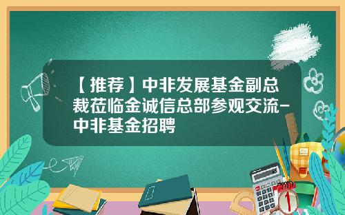 【推荐】中非发展基金副总裁莅临金诚信总部参观交流-中非基金招聘