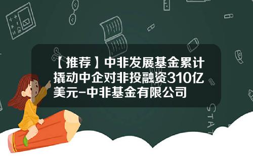 【推荐】中非发展基金累计撬动中企对非投融资310亿美元-中非基金有限公司