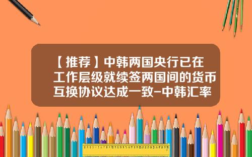 【推荐】中韩两国央行已在工作层级就续签两国间的货币互换协议达成一致-中韩汇率是多少
