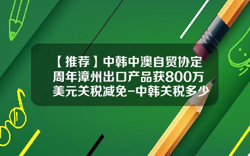 【推荐】中韩中澳自贸协定周年漳州出口产品获800万美元关税减免-中韩关税多少
