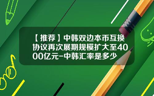 【推荐】中韩双边本币互换协议再次展期规模扩大至4000亿元-中韩汇率是多少
